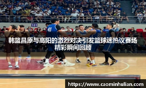 韩篮昌原与高阳的激烈对决引发篮球迷热议赛场精彩瞬间回顾
